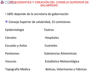 ANTECEDENTES Y CREACIÓN DEL CONSEJO SUPERIOR DE SALUBRIDAD 1891 depende de la secretaria de gobernación Consejo Superior de salubridad, 15 comisiones Epidemiologia  Teatros Cárceles  Hospitales Escuelas y Asilos  Cuarteles Panteones  Substancias Alimenticias Vacunas  Estadística Meteorológica Topografía Médica  Boticas, Veterinarias y Fábricas 