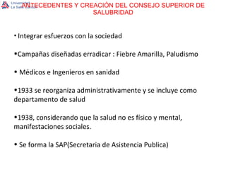 ANTECEDENTES Y CREACIÓN DEL CONSEJO SUPERIOR DE SALUBRIDAD Integrar esfuerzos con la sociedad Campañas diseñadas erradicar : Fiebre Amarilla, Paludismo Médicos e Ingenieros en sanidad 1933 se reorganiza administrativamente y se incluye como departamento de salud 1938, considerando que la salud no es físico y mental, manifestaciones sociales. Se forma la SAP(Secretaria de Asistencia Publica)  