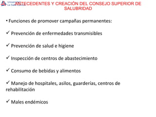 ANTECEDENTES Y CREACIÓN DEL CONSEJO SUPERIOR DE SALUBRIDAD Funciones de promover campañas permanentes: Prevención de enfermedades transmisibles Prevención de salud e higiene Inspección de centros de abastecimiento Consumo de bebidas y alimentos Manejo de hospitales, asilos, guarderías, centros de rehabilitación Males endémicos 