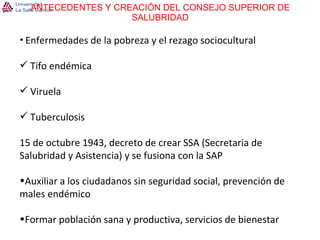ANTECEDENTES Y CREACIÓN DEL CONSEJO SUPERIOR DE SALUBRIDAD Enfermedades de la pobreza y el rezago sociocultural Tifo endémica Viruela Tuberculosis 15 de octubre 1943, decreto de crear SSA (Secretaria de Salubridad y Asistencia) y se fusiona con la SAP Auxiliar a los ciudadanos sin seguridad social, prevención de males endémico Formar población sana y productiva, servicios de bienestar 