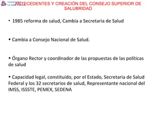 ANTECEDENTES Y CREACIÓN DEL CONSEJO SUPERIOR DE SALUBRIDAD 1985 reforma de salud, Cambia a Secretaria de Salud Cambia a Consejo Nacional de Salud. Órgano Rector y coordinador de las propuestas de las políticas de salud  Capacidad legal, constituido, por el Estado, Secretaria de Salud Federal y los 32 secretarios de salud, Representante nacional del IMSS, ISSSTE, PEMEX, SEDENA 
