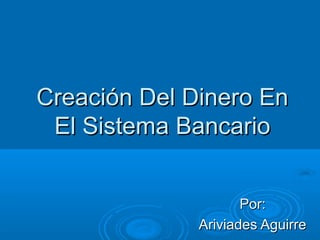 Creación Del Dinero EnCreación Del Dinero En
El Sistema BancarioEl Sistema Bancario
Por:Por:
Ariviades AguirreAriviades Aguirre
 