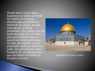 Desde hacía varios años,
Inglaterra se había mostrado
favorable al sionismo,
doctrina que postulaba la
unión de los judíos en una
sola nación, y había
prometido a los judíos que les
sería otorgado un territorio
para que establecieran su
nación en tierras palestinas,
las que, de acuerdo con la
particular tradición histórica
judía, les pertenecían como
herencia de sus antepasados
que las habían habitado en
tiempos remotos…
(Mezquita de la Roca, Israel)
 