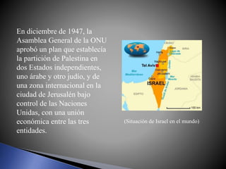 En diciembre de 1947, la
Asamblea General de la ONU
aprobó un plan que establecía
la partición de Palestina en
dos Estados independientes,
uno árabe y otro judío, y de
una zona internacional en la
ciudad de Jerusalén bajo
control de las Naciones
Unidas, con una unión
económica entre las tres
entidades.
(Situación de Israel en el mundo)
 