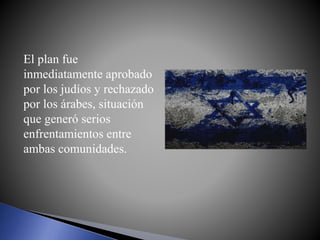 El plan fue
inmediatamente aprobado
por los judíos y rechazado
por los árabes, situación
que generó serios
enfrentamientos entre
ambas comunidades.
 