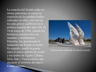 La creación del Estado judío en
tierras palestinas, al causar la
expulsión de los pueblos árabes
radicados en ellas, creó uno de
los más graves conflictos en la
política mundial del siglo XX. El
14 de mayo de 1948, cuando los
británicos pusieron fin a su
mandato y abandonaron
Palestina, fue proclamada la
fundación del Estado de Israel.
En seguida, estalló la guerra
entre el nuevo ejército de israelí
y los árabes de Egipto, Líbano,
Siria, Irak y Transjordania, que
atacaron el territorio del nuevo
Estado sionista.
(Monumento dedicado al ejército israelí)
 