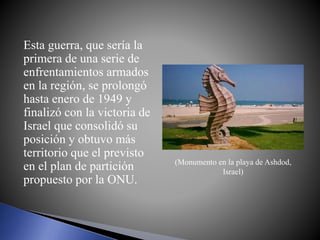 Esta guerra, que sería la
primera de una serie de
enfrentamientos armados
en la región, se prolongó
hasta enero de 1949 y
finalizó con la victoria de
Israel que consolidó su
posición y obtuvo más
territorio que el previsto
en el plan de partición
propuesto por la ONU.
(Monumento en la playa de Ashdod,
Israel)
 