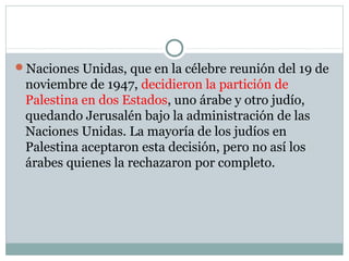 Naciones Unidas, que en la célebre reunión del 19 de
noviembre de 1947, decidieron la partición de
Palestina en dos Estados, uno árabe y otro judío,
quedando Jerusalén bajo la administración de las
Naciones Unidas. La mayoría de los judíos en
Palestina aceptaron esta decisión, pero no así los
árabes quienes la rechazaron por completo.
 