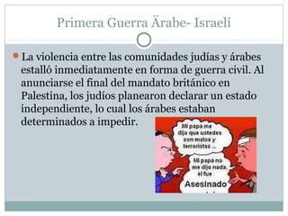 Primera Guerra Ärabe- Israelí
La violencia entre las comunidades judías y árabes
estalló inmediatamente en forma de guerra civil. Al
anunciarse el final del mandato británico en
Palestina, los judíos planearon declarar un estado
independiente, lo cual los árabes estaban
determinados a impedir.
 
