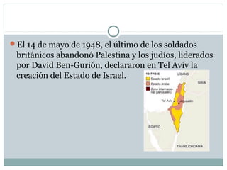 El 14 de mayo de 1948, el último de los soldados
británicos abandonó Palestina y los judíos, liderados
por David Ben-Gurión, declararon en Tel Aviv la
creación del Estado de Israel.
 