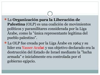 La Organización para la Liberación de
Palestina (OLP) es una coalición de movimientos
políticos y paramilitares considerada por la Liga
Árabe, como la "única representante legítima del
pueblo palestino".
La OLP fue creada por la Liga Árabe en 1964 y su
líder era Yasser Arafat y sus objetivo declarado era la
destrucción del Estado de Israel mediante la "lucha
armada" e inicialmente era controlada por el
gobierno egipcio.
 