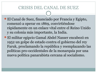 CRISIS DEL CANAL DE SUEZ
El Canal de Suez, financiado por Francia y Egipto,
comenzó a operar en 1869, convirtiéndose
rápidamente en un enlace vital entre el Reino Unido
y su colonia más importante, la India.
El militar egipcio Gamal Abdel Nasser encabezó en
1952 un golpe de estado contra el gobierno del rey
Faruk, proclamando la república y reemplazando las
políticas pro-occidentales de la monarquía por una
nueva política panarabista cercana al socialismo.
 