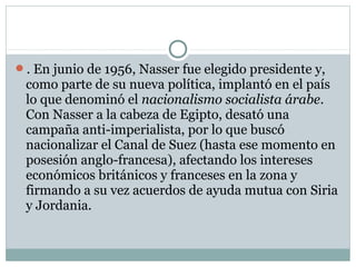 . En junio de 1956, Nasser fue elegido presidente y,
como parte de su nueva política, implantó en el país
lo que denominó el nacionalismo socialista árabe.
Con Nasser a la cabeza de Egipto, desató una
campaña anti-imperialista, por lo que buscó
nacionalizar el Canal de Suez (hasta ese momento en
posesión anglo-francesa), afectando los intereses
económicos británicos y franceses en la zona y
firmando a su vez acuerdos de ayuda mutua con Siria
y Jordania.
 