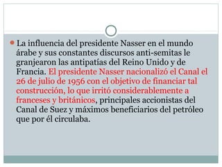 La influencia del presidente Nasser en el mundo
árabe y sus constantes discursos anti-semitas le
granjearon las antipatías del Reino Unido y de
Francia. El presidente Nasser nacionalizó el Canal el
26 de julio de 1956 con el objetivo de financiar tal
construcción, lo que irritó considerablemente a
franceses y británicos, principales accionistas del
Canal de Suez y máximos beneficiarios del petróleo
que por él circulaba.
 