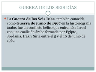 GUERRA DE LOS SEIS DÍAS
La Guerra de los Seis Días, también conocida
como Guerra de junio de 1967 en la historiografía
árabe, fue un conflicto bélico que enfrentó a Israel
con una coalición árabe formada por Egipto,
Jordania, Irak y Siria entre el 5 y el 10 de junio de
1967.
 
