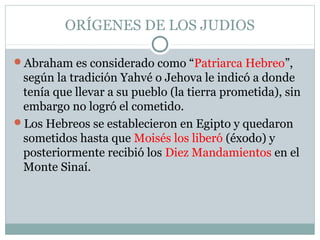 ORÍGENES DE LOS JUDIOS
Abraham es considerado como “Patriarca Hebreo”,
según la tradición Yahvé o Jehova le indicó a donde
tenía que llevar a su pueblo (la tierra prometida), sin
embargo no logró el cometido.
Los Hebreos se establecieron en Egipto y quedaron
sometidos hasta que Moisés los liberó (éxodo) y
posteriormente recibió los Diez Mandamientos en el
Monte Sinaí.
 
