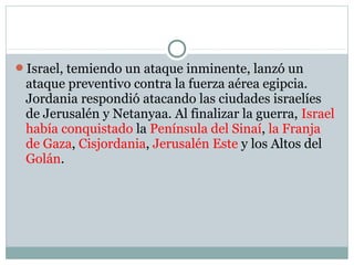 Israel, temiendo un ataque inminente, lanzó un
ataque preventivo contra la fuerza aérea egipcia.
Jordania respondió atacando las ciudades israelíes
de Jerusalén y Netanyaa. Al finalizar la guerra, Israel
había conquistado la Península del Sinaí, la Franja
de Gaza, Cisjordania, Jerusalén Este y los Altos del
Golán.
 