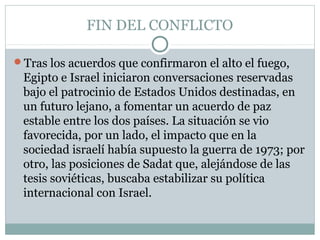 FIN DEL CONFLICTO
Tras los acuerdos que confirmaron el alto el fuego,
Egipto e Israel iniciaron conversaciones reservadas
bajo el patrocinio de Estados Unidos destinadas, en
un futuro lejano, a fomentar un acuerdo de paz
estable entre los dos países. La situación se vio
favorecida, por un lado, el impacto que en la
sociedad israelí había supuesto la guerra de 1973; por
otro, las posiciones de Sadat que, alejándose de las
tesis soviéticas, buscaba estabilizar su política
internacional con Israel.
 