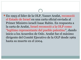 En 1993 el líder de la OLP, Yasser Arafat, reconoció
el Estado de Israel en una carta oficial enviada al
Primer Ministro israelí Isaac Rabin. En respuesta a
la carta de Arafat, Israel reconoció a la OLP como
"legítimo representante del pueblo palestino", dando
inicio a los Acuerdos de Oslo. Arafat fue el máximo
dirigente del Comité Ejecutivo de la OLP desde 1969
hasta su muerte en el 2004.
 