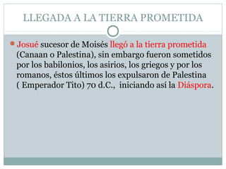 LLEGADA A LA TIERRA PROMETIDA
Josué sucesor de Moisés llegó a la tierra prometida
(Canaan o Palestina), sin embargo fueron sometidos
por los babilonios, los asirios, los griegos y por los
romanos, éstos últimos los expulsaron de Palestina
( Emperador Tito) 70 d.C., iniciando así la Diáspora.
 