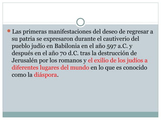 Las primeras manifestaciones del deseo de regresar a
su patria se expresaron durante el cautiverio del
pueblo judío en Babilonia en el año 597 a.C. y
después en el año 70 d.C. tras la destrucción de
Jerusalén por los romanos y el exilio de los judíos a
diferentes lugares del mundo en lo que es conocido
como la diáspora.
 
