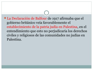 La Declaración de Balfour de 1917 afirmaba que el
gobierno británico veía favorablemente el
establecimiento de la patria judía en Palestina, en el
entendimiento que esto no perjudicaría los derechos
civiles y religiosos de las comunidades no judías en
Palestina.
 