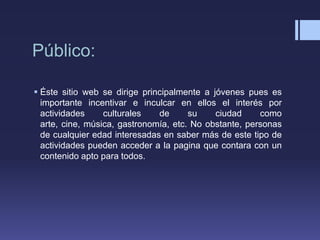 Público:

 Éste sitio web se dirige principalmente a jóvenes pues es
  importante incentivar e inculcar en ellos el interés por
  actividades     culturales   de      su    ciudad     como
  arte, cine, música, gastronomía, etc. No obstante, personas
  de cualquier edad interesadas en saber más de este tipo de
  actividades pueden acceder a la pagina que contara con un
  contenido apto para todos.
 