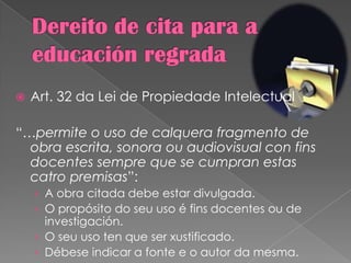  Art. 32 da Lei de Propiedade Intelectual
“…permite o uso de calquera fragmento de
obra escrita, sonora ou audiovisual con fins
docentes sempre que se cumpran estas
catro premisas”:
› A obra citada debe estar divulgada.
› O propósito do seu uso é fins docentes ou de
investigación.
› O seu uso ten que ser xustificado.
› Débese indicar a fonte e o autor da mesma.
 
