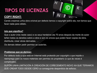 COPY RIGHT:
Cando creamos unha obra orixinal por defecto temos o copyright sobre ela, non temos que
facer nada para obtelo.
Isto que significa?
Que o autor (nós neste caso) e os seus herdeiros ata 70 anos despois da morte do autor
teñen todos os dereitos sobre a obra e son os únicos que poden facer copias da obra,
distribuila, crear obras derivadas, …
Os demais deben pedir permiso ao autor/es.
Problemas que se derivan:
Por defecto todo o que está en Internet está protexido por copyright o que impide o
reemprego para os nosos materiais sen permiso do propietario (o que ás veces é
complicado).
SUPÓN UNHA LIMITACIÓN Á CREACIÓN DE COÑECEMENTO NOVO XA QUE TERIAMOS
QUE CREAR TODO DESDE CERO co conseguinte desperdicio de esforzo.
 