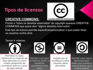 CREATIVE COMMONS:
Fronte a “todos os dereitos reservados” do copyright aparece CREATIVE
COMMONS que quere dicir “algúns dereitos reservados”.
Este tipo de licenza permite especificar/personalizar o que poden facer
os usuarios cunha obra.
Temos 4 criterios:
Permitese a copia,
distribución e creación de
obra derivada co único
criterio obrigatorio de
recoñecer quen é o autor
da obra orixinal
Permite o uso pero
prohibindo obter un
beneficio
económico coa
obra.
Impide que se
modifique a obra
creando obras
derivadas.
Permite crear obras
derivadas pero
teñen que manter a
mesma licenza que
a obra orixinal.
 