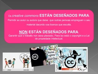 Os creative commons ESTÁN DESEÑADOS PARA:
Permitir ao autor ou autora que deixe que outras persoas empreguen o seu
material dacordo coa licenza que escolla.
NON ESTÁN DESEÑADOS PARA:
Garantir que o traballo non sexa plaxiado. Para iso está o copyright e a Lei
de propiedade intelectual.
 