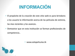 INFORMACIÓN
• El propósito de la creación de este sitio web es para brindares
a los usuario la información acerca de las películas de estreno,
las mas recientes y los avances.
• Demostrar que en esta institución se forman profesionales de
competencia..
• www.solopeliculas.tk
 
