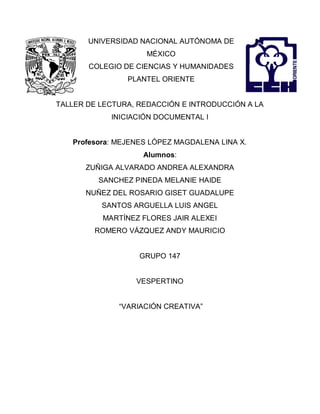 UNIVERSIDAD NACIONAL AUTÓNOMA DE
MÉXICO
COLEGIO DE CIENCIAS Y HUMANIDADES
PLANTEL ORIENTE
TALLER DE LECTURA, REDACCIÓN E INTRODUCCIÓN A LA
INICIACIÓN DOCUMENTAL I
Profesora: MEJENES LÓPEZ MAGDALENA LINA X.
Alumnos:
ZUÑIGA ALVARADO ANDREA ALEXANDRA
SANCHEZ PINEDA MELANIE HAIDE
NUÑEZ DEL ROSARIO GISET GUADALUPE
SANTOS ARGUELLA LUIS ANGEL
MARTÍNEZ FLORES JAIR ALEXEI
ROMERO VÁZQUEZ ANDY MAURICIO
GRUPO 147
VESPERTINO
“VARIACIÓN CREATIVA”
 