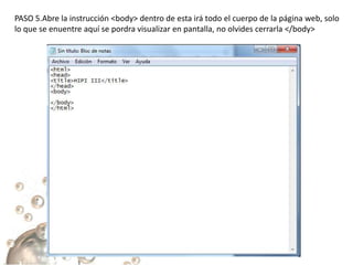 PASO 5.Abre la instrucción <body> dentro de esta irá todo el cuerpo de la página web, solo
lo que se enuentre aquí se pordra visualizar en pantalla, no olvides cerrarla </body>
 