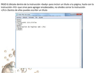 PASO 6.Ubícate dentro de la instrucción <body> para incluir un titulo a tu página, hazlo con la
instrucción <h1> que sirve para agregar encabezados, no olvides cerrar la instrucción
</h1>.Dentro de ellas puedes escribir un título
 