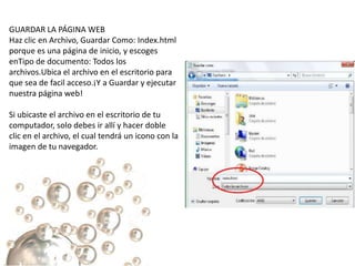 GUARDAR LA PÁGINA WEB
Haz clic en Archivo, Guardar Como: Index.html
porque es una página de inicio, y escoges
enTipo de documento: Todos los
archivos.Ubica el archivo en el escritorio para
que sea de facil acceso.¡Y a Guardar y ejecutar
nuestra página web!

Si ubicaste el archivo en el escritorio de tu
computador, solo debes ir allí y hacer doble
clic en el archivo, el cual tendrá un icono con la
imagen de tu navegador.
 