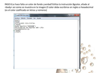 PASO 8.Le hace falta un color de fondo ¿verdad?Utiliza la instrucción Bgcolor, añade al
<body> asi como se muestra en la imagen.El color debe escribirse en ingles o hexadecimal
(es el color codificado en letras y números)
 