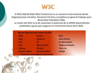 El W3C (World Wide Web Consortiun) es un consorcio internacional donde
Organizaciones miembro, Personal Full-time y el público en general trabajan para
                          desarrollar Estándares Web.
  La misión del W3C es la de maximizar el potencial de la WWW desarrollando
       protocolos y guías que aseguren el crecimiento futuro de la Web.
 