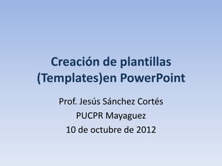Creación de plantillas
(Templates)en PowerPoint
   Prof. Jesús Sánchez Cortés
        PUCPR Mayaguez
     10 de octubre de 2012
 