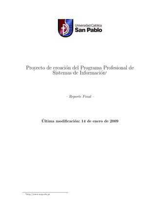 Proyecto de creaci´n del Programa Profesional de
                  o
            Sistemas de Informaci´n1
                                 o



                           – Reporte Final –




               ´
               Ultima modiﬁcaci´n: 14 de enero de 2009
                               o




1 http://www.ucsp.edu.pe
 