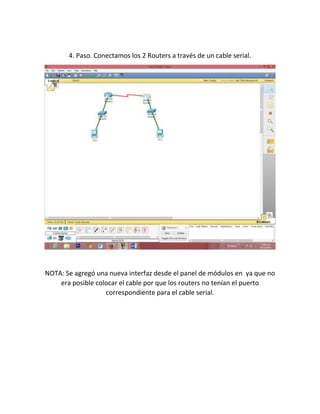 4. Paso. Conectamos los 2 Routers a través de un cable serial.

NOTA: Se agregó una nueva interfaz desde el panel de módulos en ya que no
era posible colocar el cable por que los routers no tenían el puerto
correspondiente para el cable serial.

 
