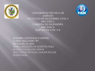 UNIVERSIDAD TECNICA DE 
AMBATO 
FACULTAD DE INGENIERÍA CIVIL Y 
MECÁNICA 
CARRERA DE INGENIERÍA 
MECÁNICA 
EMPLEO DE NTIC´S II 
NOMBRE: SANTIAGO PAREDES 
CURSO: SEGUNDO “B” 
FECHA:29/10/2014 
TEMA:CREACIÓN DE ROBOTS PARA 
INTERACTUAR CON NIÑOS 
AFECTADOS DE CON CANCER EN LOS 
HOSPITALES 
 