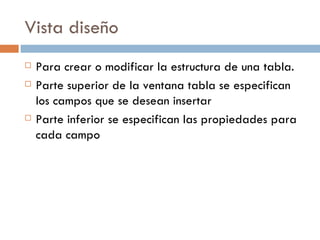 Vista diseño Para crear o modificar la estructura de una tabla. Parte superior de la ventana tabla se especifican los campos que se desean insertar Parte inferior se especifican las propiedades para cada campo 