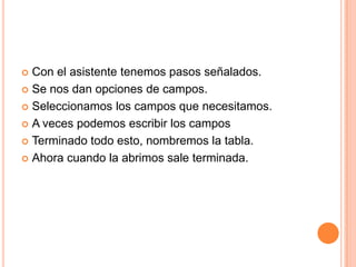 Con el asistente tenemos pasos señalados.Se nos dan opciones de campos.Seleccionamos los campos que necesitamos.A veces podemos escribir los camposTerminado todo esto, nombremos la tabla.Ahora cuando la abrimos sale terminada.