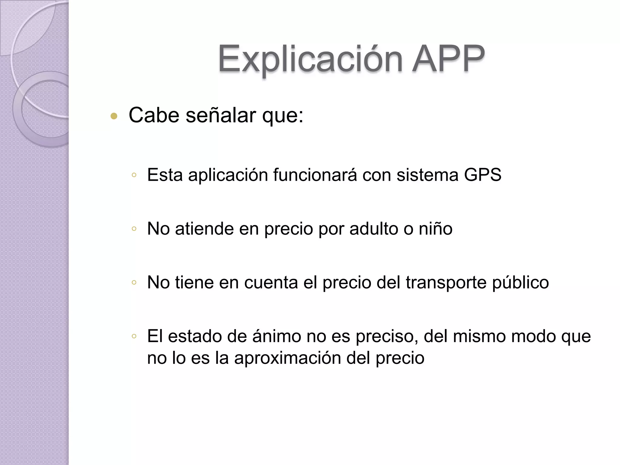 Explicación APP
   Cabe señalar que:

    ◦ Esta aplicación funcionará con sistema GPS

    ◦ No atiende en precio por adulto o niño

    ◦ No tiene en cuenta el precio del transporte público

    ◦ El estado de ánimo no es preciso, del mismo modo que
      no lo es la aproximación del precio
 