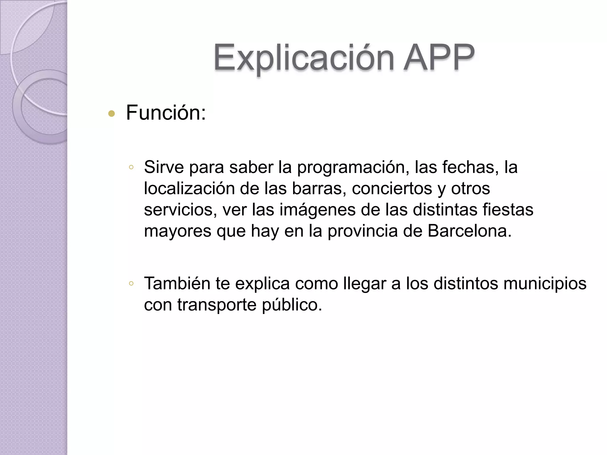 Explicación APP
   Función:

    ◦ Sirve para saber la programación, las fechas, la
      localización de las barras, conciertos y otros
      servicios, ver las imágenes de las distintas fiestas
      mayores que hay en la provincia de Barcelona.

    ◦ También te explica como llegar a los distintos municipios
      con transporte público.
 