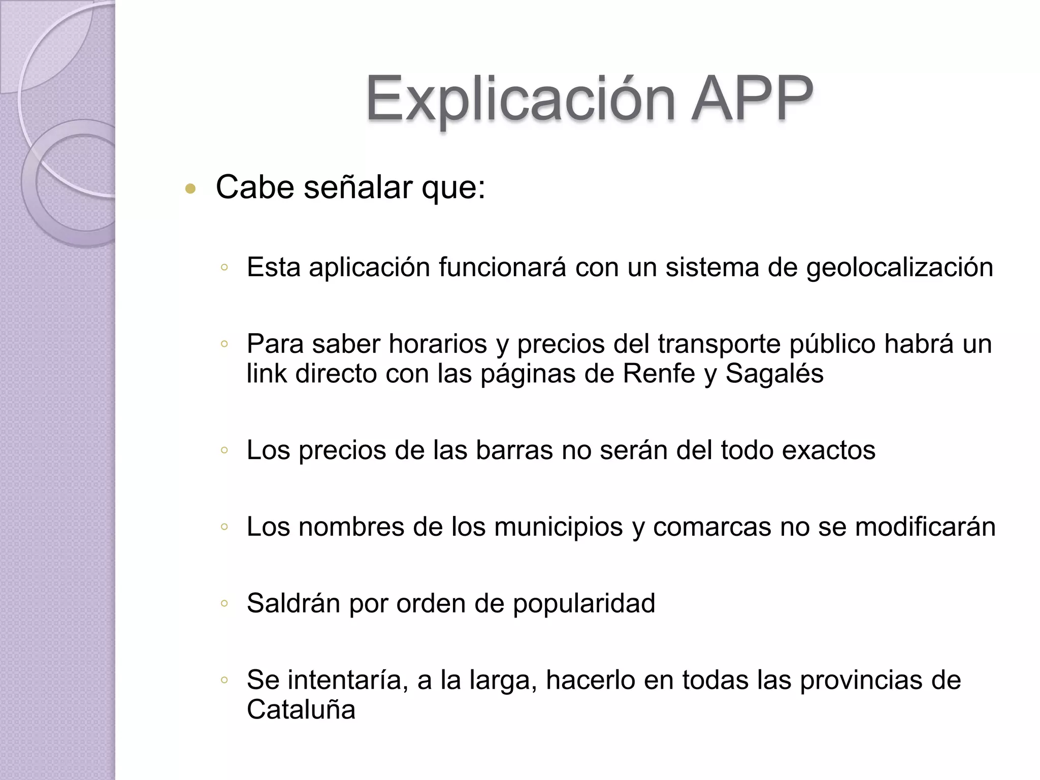 Explicación APP
   Cabe señalar que:

    ◦ Esta aplicación funcionará con un sistema de geolocalización

    ◦ Para saber horarios y precios del transporte público habrá un
      link directo con las páginas de Renfe y Sagalés

    ◦ Los precios de las barras no serán del todo exactos

    ◦ Los nombres de los municipios y comarcas no se modificarán

    ◦ Saldrán por orden de popularidad

    ◦ Se intentaría, a la larga, hacerlo en todas las provincias de
      Cataluña
 