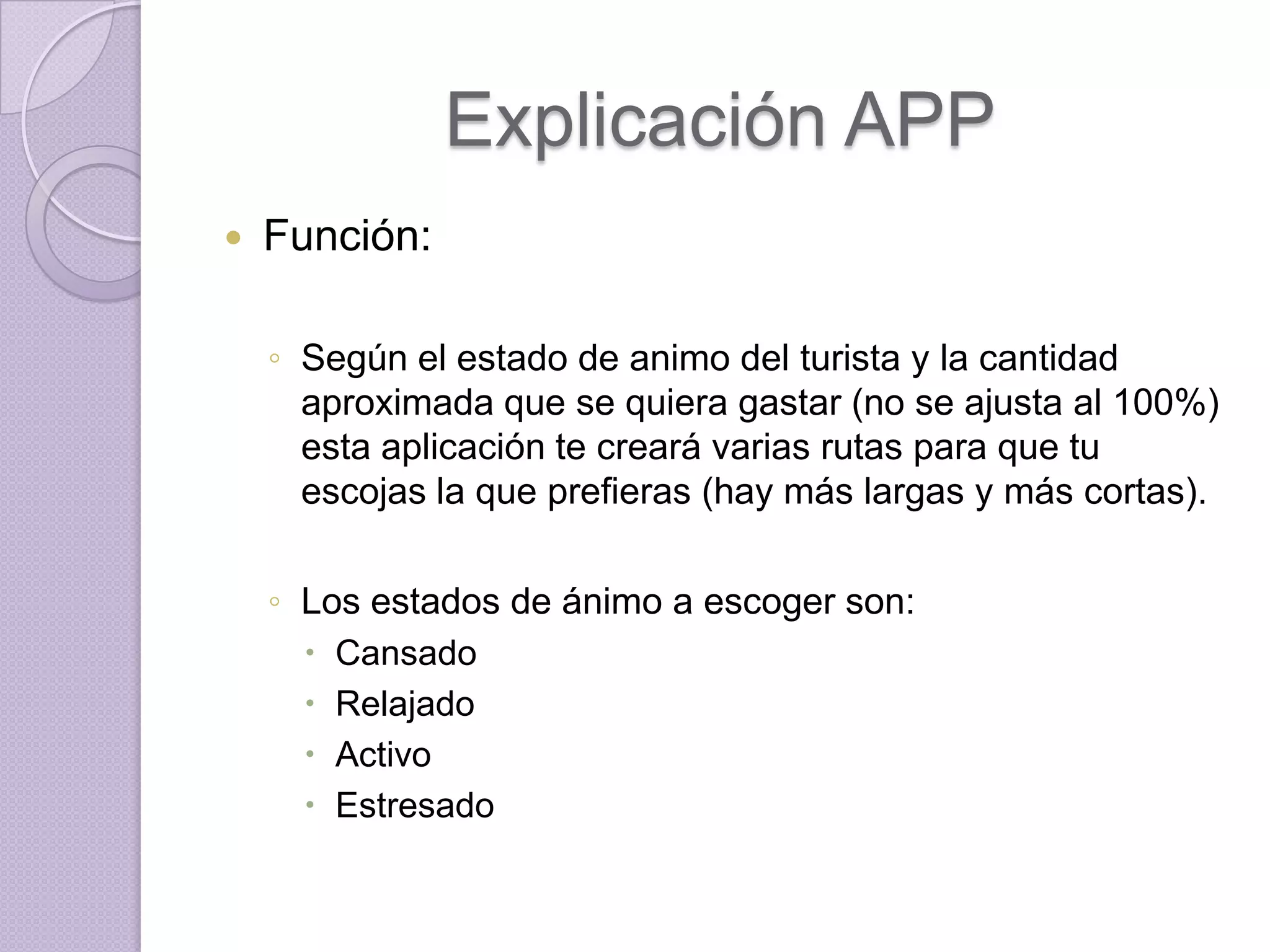 Explicación APP
   Función:

    ◦ Según el estado de animo del turista y la cantidad
      aproximada que se quiera gastar (no se ajusta al 100%)
      esta aplicación te creará varias rutas para que tu
      escojas la que prefieras (hay más largas y más cortas).

    ◦ Los estados de ánimo a escoger son:
       Cansado
       Relajado
       Activo
       Estresado
 