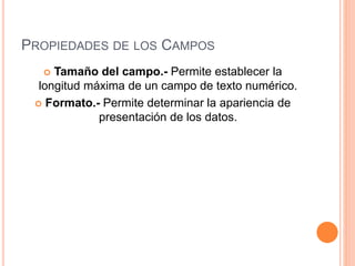 PROPIEDADES DE LOS CAMPOS
 Tamaño del campo.- Permite establecer la
longitud máxima de un campo de texto numérico.
 Formato.- Permite determinar la apariencia de
presentación de los datos.
 