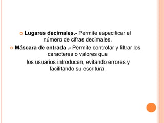  Lugares decimales.- Permite especificar el
número de cifras decimales.
 Máscara de entrada .- Permite controlar y filtrar los
caracteres o valores que
los usuarios introducen, evitando errores y
facilitando su escritura.
 